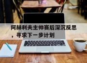 开云体育下载-包含阿赫利夫主帅赛后深沉反思，寻求下一步计划的词条