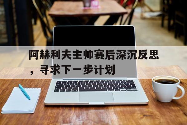 包含阿赫利夫主帅赛后深沉反思，寻求下一步计划的词条